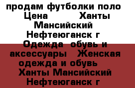 продам футболки поло › Цена ­ 400 - Ханты-Мансийский, Нефтеюганск г. Одежда, обувь и аксессуары » Женская одежда и обувь   . Ханты-Мансийский,Нефтеюганск г.